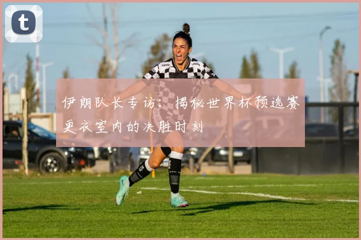 伊朗队长专访：揭秘世界杯预选赛更衣室内的决胜时刻