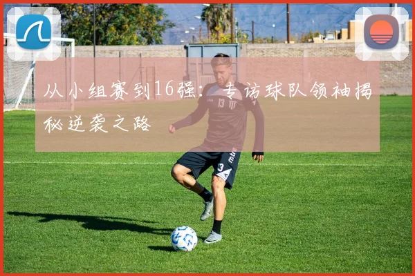 从小组赛到16强：专访球队领袖揭秘逆袭之路