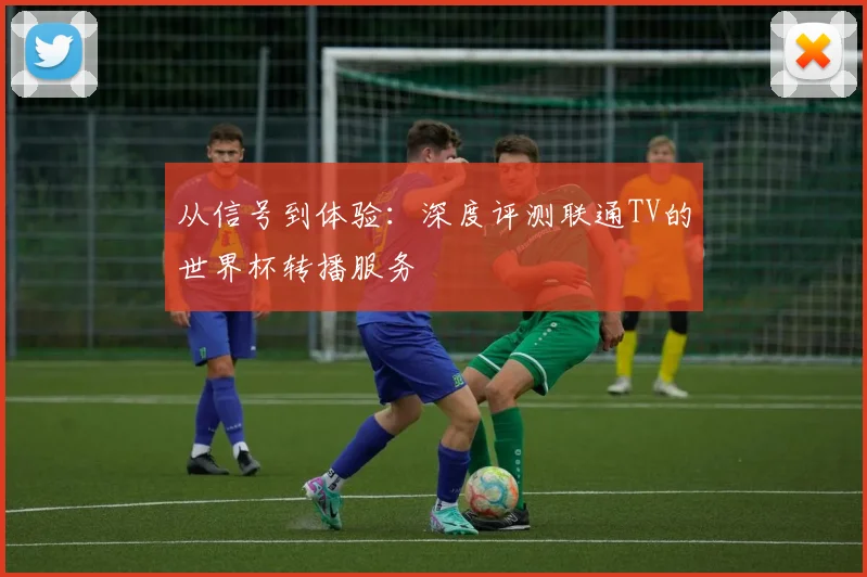 从信号到体验：深度评测联通TV的世界杯转播服务