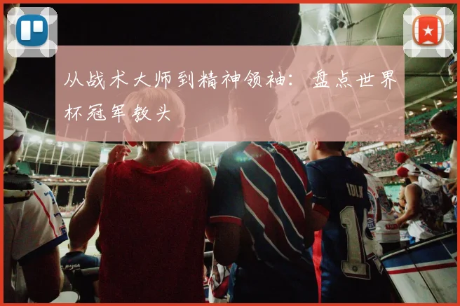 从战术大师到精神领袖：盘点世界杯冠军教头