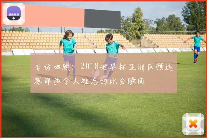 专访回顾：2018世界杯亚洲区预选赛那些令人难忘的比分瞬间