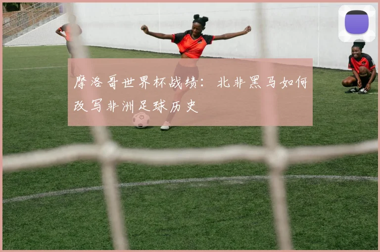 摩洛哥世界杯战绩：北非黑马如何改写非洲足球历史