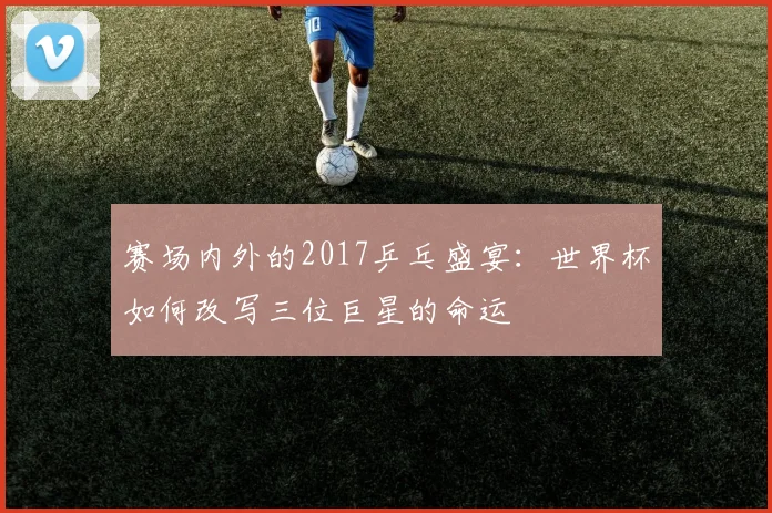 赛场内外的2017乒乓盛宴：世界杯如何改写三位巨星的命运