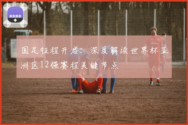 国足征程开启：深度解读世界杯亚洲区12强赛程关键节点