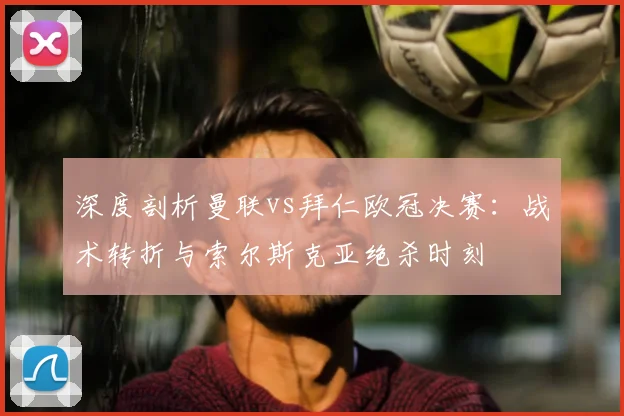 深度剖析曼联vs拜仁欧冠决赛：战术转折与索尔斯克亚绝杀时刻