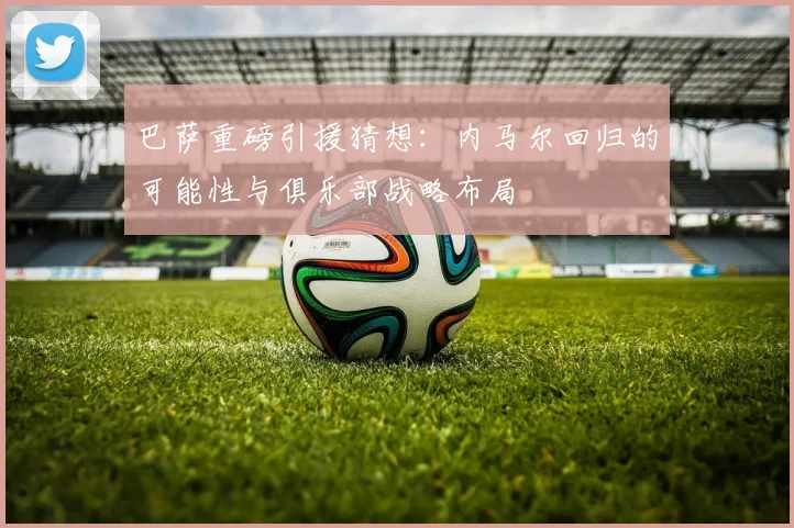 巴萨重磅引援猜想：内马尔回归的可能性与俱乐部战略布局