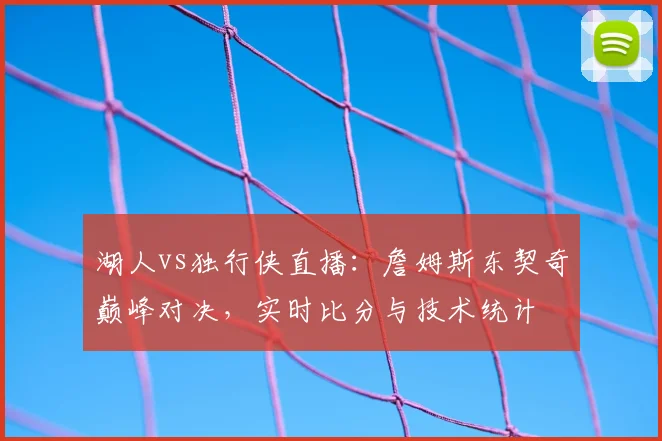 湖人vs独行侠直播：詹姆斯东契奇巅峰对决，实时比分与技术统计