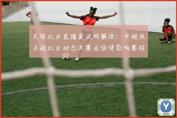 足球比分直播爱波网解读：中超焦点战比分动态及赛后伤停影响赛程安排