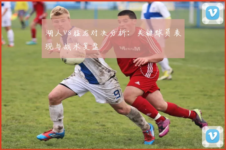 湖人vs猛龙对决分析：关键球员表现与战术复盘