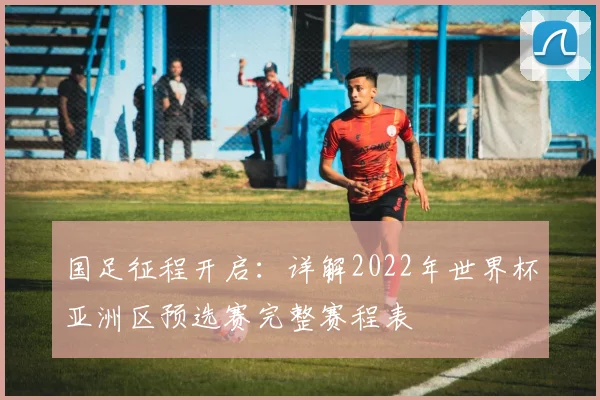 国足征程开启：详解2022年世界杯亚洲区预选赛完整赛程表