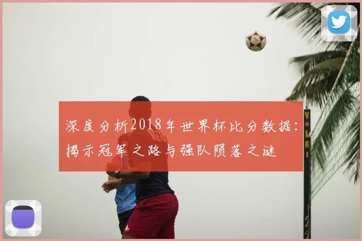 深度分析2018年世界杯比分数据：揭示冠军之路与强队陨落之谜