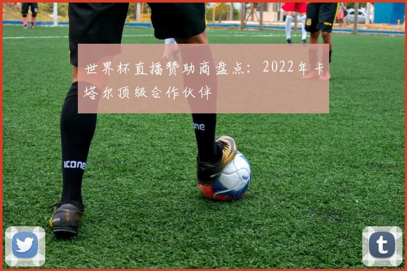 世界杯直播赞助商盘点:2022年卡塔尔顶级合作伙伴