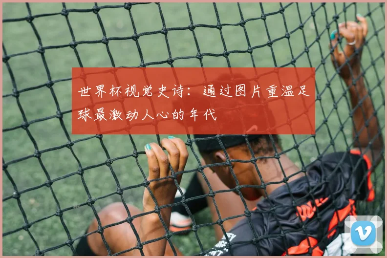世界杯视觉史诗：通过图片重温足球最激动人心的年代