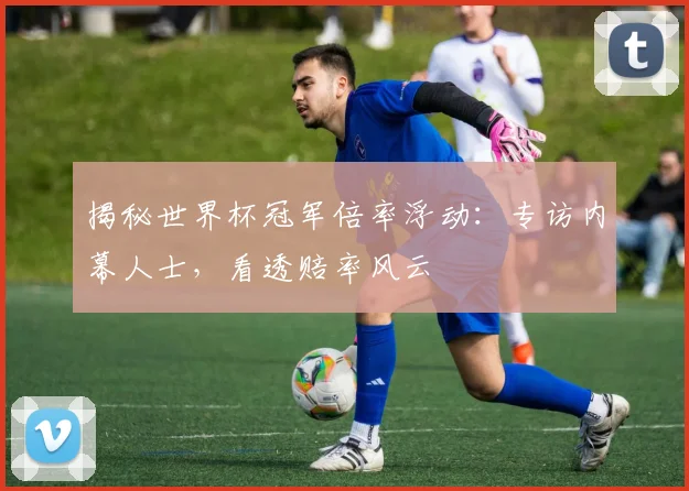 揭秘世界杯冠军倍率浮动：专访内幕人士，看透赔率风云