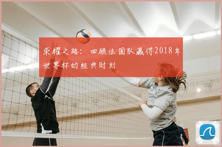 荣耀之路：回顾法国队赢得2018年世界杯的经典时刻