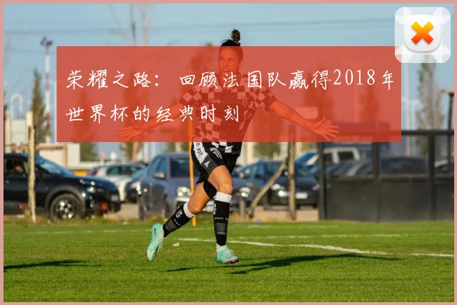 荣耀之路：回顾法国队赢得2018年世界杯的经典时刻