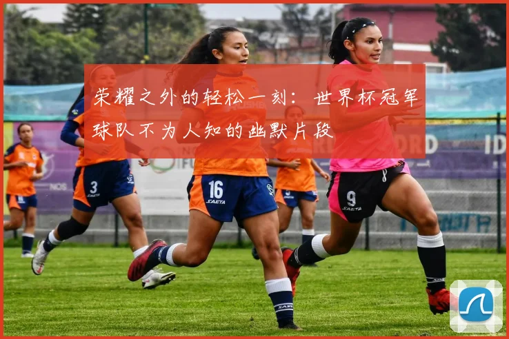 荣耀之外的轻松一刻：世界杯冠军球队不为人知的幽默片段