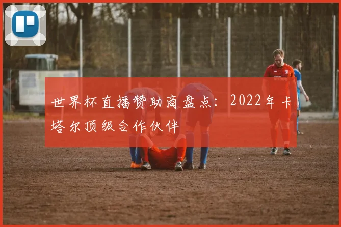 世界杯直播赞助商盘点:2022年卡塔尔顶级合作伙伴