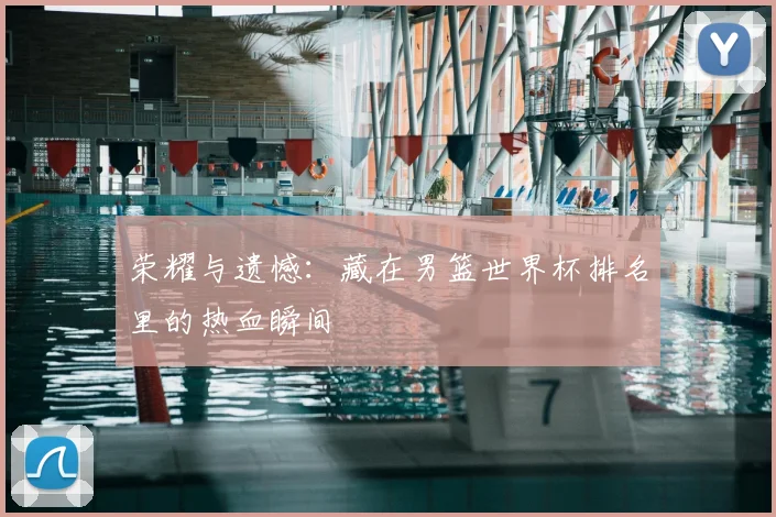 荣耀与遗憾：藏在男篮世界杯排名里的热血瞬间