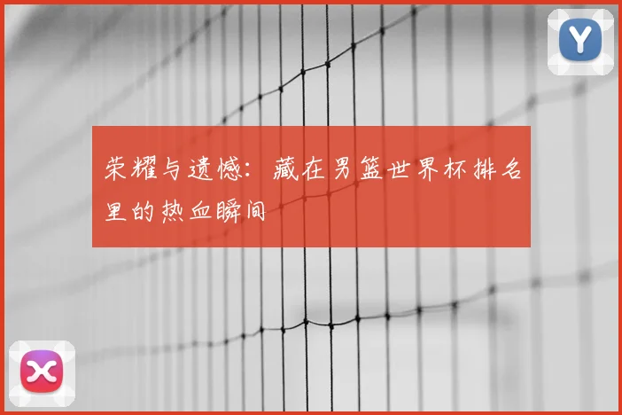 荣耀与遗憾：藏在男篮世界杯排名里的热血瞬间