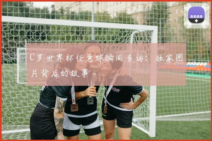 C罗世界杯任意球瞬间专访：独家图片背后的故事