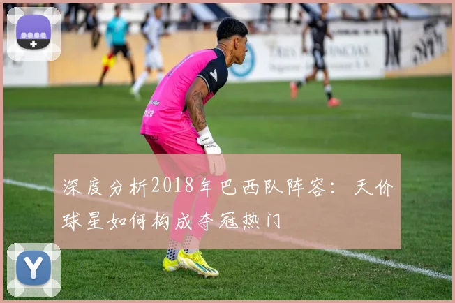 深度分析2018年巴西队阵容:天价球星如何构成夺冠热门