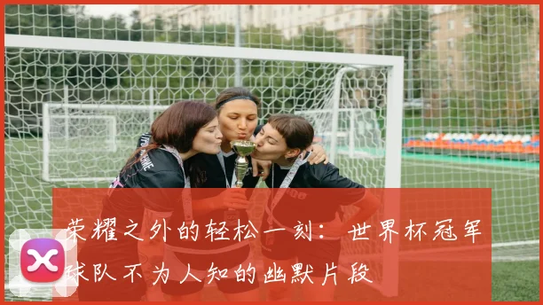 荣耀之外的轻松一刻：世界杯冠军球队不为人知的幽默片段